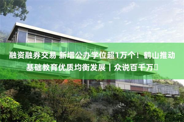 融资融券交易 新增公办学位超1万个！鹤山推动基础教育优质均衡发展｜众说百千万⑯