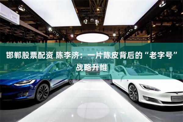 邯郸股票配资 陈李济：一片陈皮背后的“老字号”战略升维
