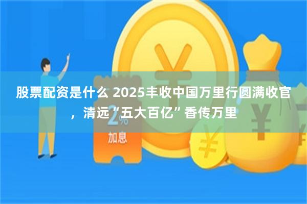 股票配资是什么 2025丰收中国万里行圆满收官，清远“五大百亿”香传万里