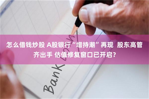 怎么借钱炒股 A股银行“增持潮”再现  股东高管齐出手 估值修复窗口已开启？