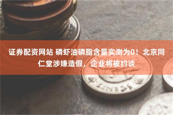 证券配资网站 磷虾油磷脂含量实测为0！北京同仁堂涉嫌造假，企业将被约谈
