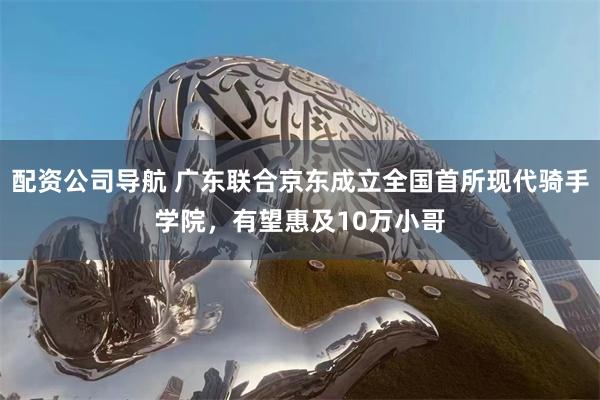 配资公司导航 广东联合京东成立全国首所现代骑手学院，有望惠及10万小哥