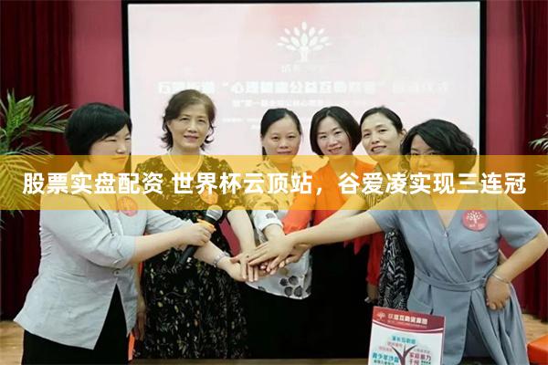 股票实盘配资 世界杯云顶站，谷爱凌实现三连冠