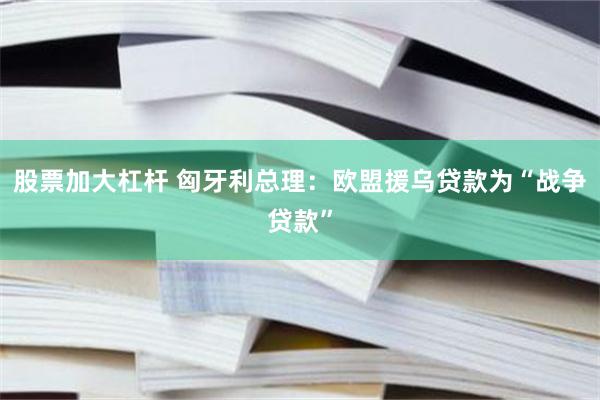 股票加大杠杆 匈牙利总理：欧盟援乌贷款为“战争贷款”