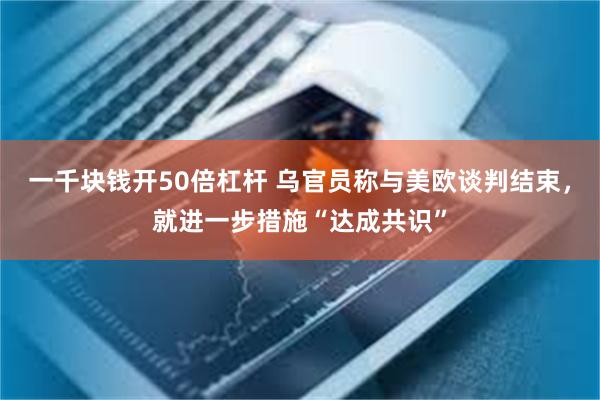 一千块钱开50倍杠杆 乌官员称与美欧谈判结束，就进一步措施“达成共识”