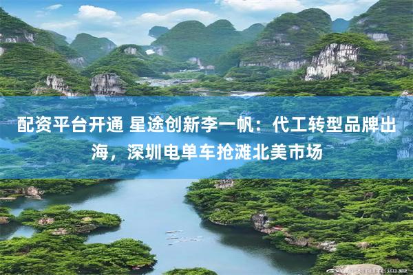 配资平台开通 星途创新李一帆：代工转型品牌出海，深圳电单车抢滩北美市场