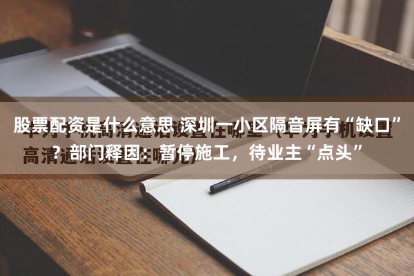 股票配资是什么意思 深圳一小区隔音屏有“缺口”？部门释因：暂停施工，待业主“点头”