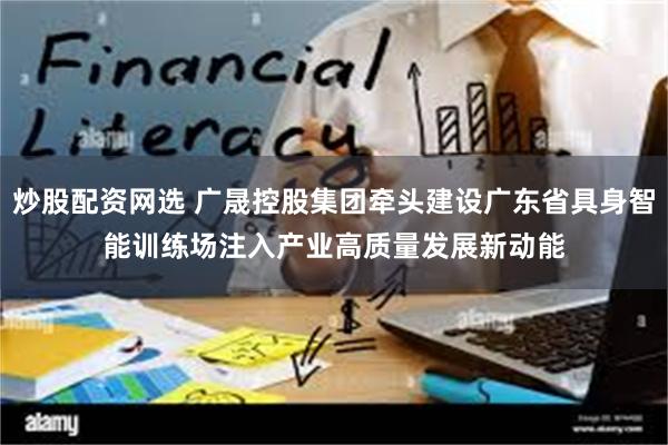 炒股配资网选 广晟控股集团牵头建设广东省具身智能训练场　注入产业高质量发展新动能