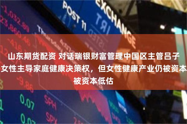 山东期货配资 对话瑞银财富管理中国区主管吕子杰：女性主导家庭健康决策权，但女性健康产业仍被资本低估