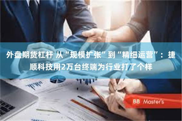 外盘期货杠杆 从“规模扩张”到“精细运营”：捷顺科技用2万台终端为行业打了个样