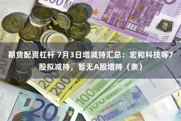 期货配资杠杆 7月3日增减持汇总：宏和科技等7股拟减持，暂无A股增持（表）