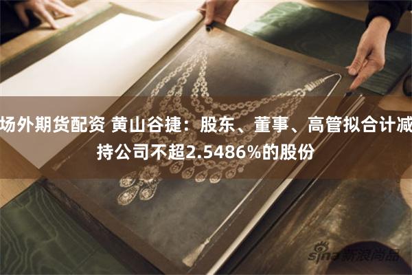 场外期货配资 黄山谷捷：股东、董事、高管拟合计减持公司不超2.5486%的股份