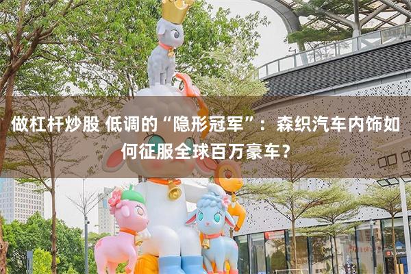 做杠杆炒股 低调的“隐形冠军”：森织汽车内饰如何征服全球百万豪车？