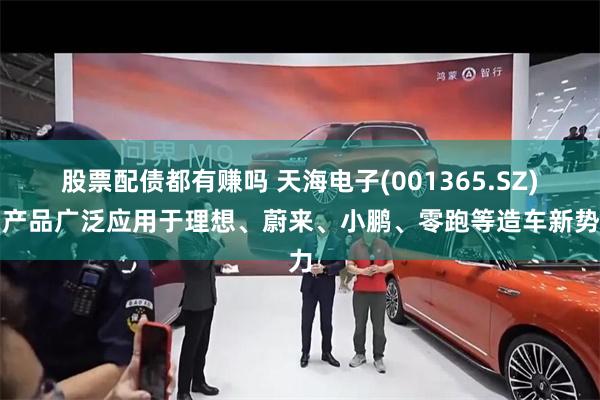 股票配债都有赚吗 天海电子(001365.SZ)：产品广泛应用于理想、蔚来、小鹏、零跑等造车新势力