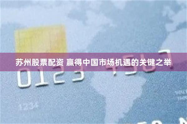 苏州股票配资 赢得中国市场机遇的关键之举