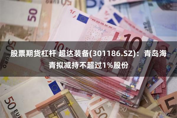股票期货杠杆 超达装备(301186.SZ)：青岛海青拟减持不超过1%股份