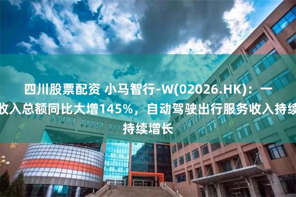 四川股票配资 小马智行-W(02026.HK)：一季度收入总额同比大增145%，自动驾驶出行服务收入持续增长