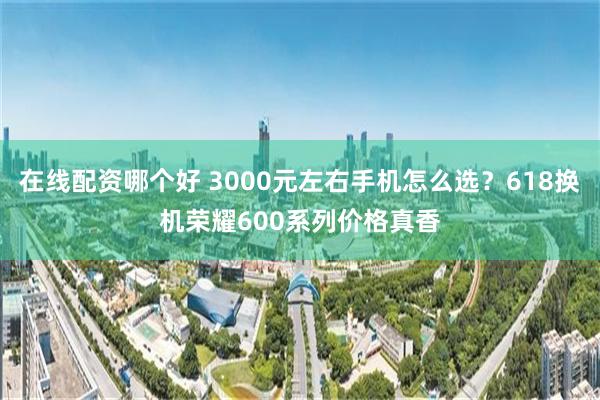 在线配资哪个好 3000元左右手机怎么选？618换机荣耀600系列价格真香