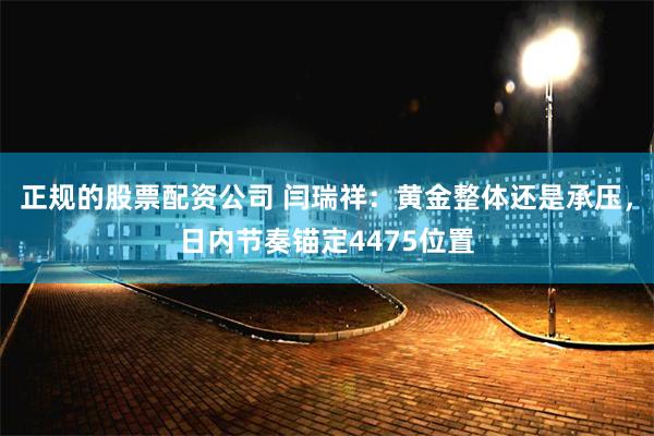 正规的股票配资公司 闫瑞祥：黄金整体还是承压，日内节奏锚定4475位置