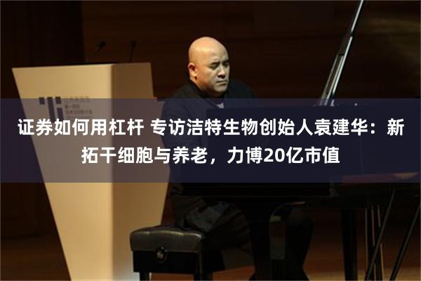 证券如何用杠杆 专访洁特生物创始人袁建华：新拓干细胞与养老，力博20亿市值