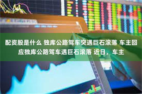 配资股是什么 独库公路驾车突遇巨石滚落 车主回应独库公路驾车遇巨石滚落 近日，车主