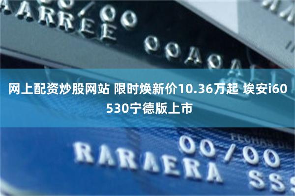 网上配资炒股网站 限时焕新价10.36万起 埃安i60 530宁德版上市