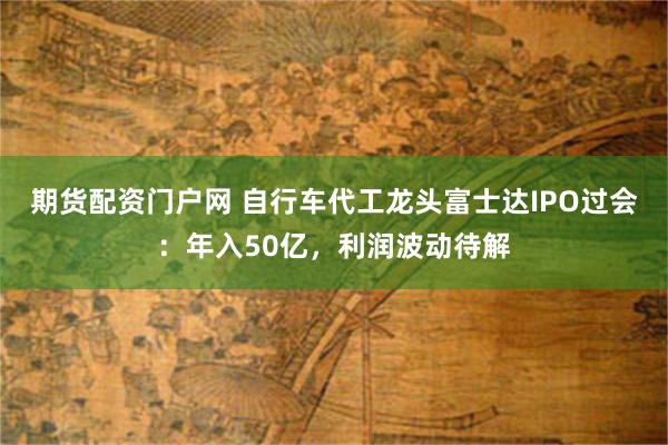 期货配资门户网 自行车代工龙头富士达IPO过会：年入50亿，利润波动待解