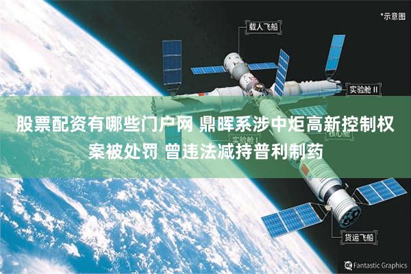 股票配资有哪些门户网 鼎晖系涉中炬高新控制权案被处罚 曾违法减持普利制药