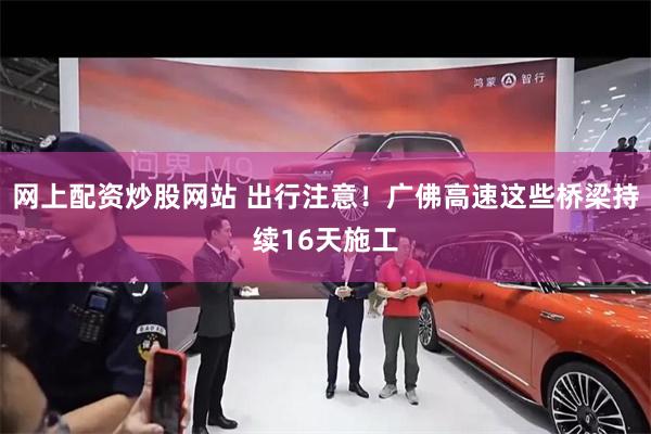 网上配资炒股网站 出行注意！广佛高速这些桥梁持续16天施工
