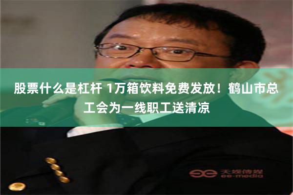 股票什么是杠杆 1万箱饮料免费发放！鹤山市总工会为一线职工送清凉