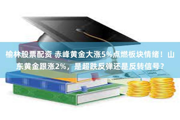 榆林股票配资 赤峰黄金大涨5%点燃板块情绪！山东黄金跟涨2%，是超跌反弹还是反转信号？