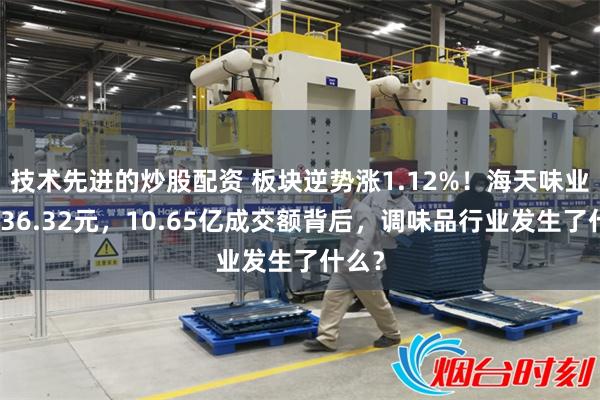 技术先进的炒股配资 板块逆势涨1.12%！海天味业报收36.32元，10.65亿成交额背后，调味品行业发生了什么？