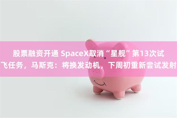 股票融资开通 SpaceX取消“星舰”第13次试飞任务，马斯克：将换发动机，下周初重新尝试发射