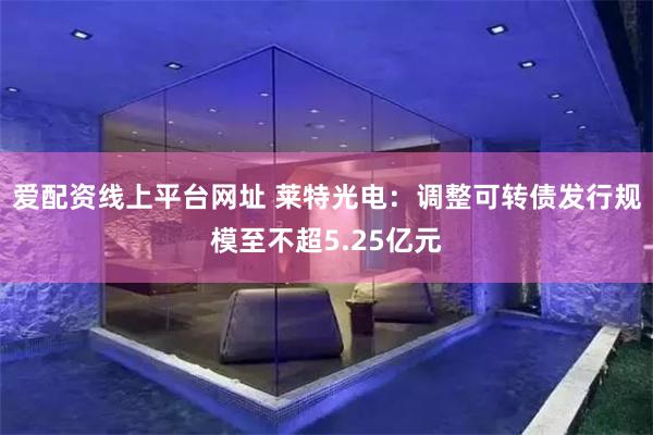 爱配资线上平台网址 莱特光电：调整可转债发行规模至不超5.25亿元