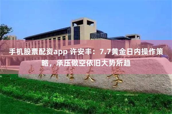 手机股票配资app 许安丰：7.7黄金日内操作策略，承压做空依旧大势所趋