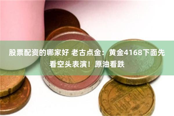 股票配资的哪家好 老古点金：黄金4168下面先看空头表演！原油看跌