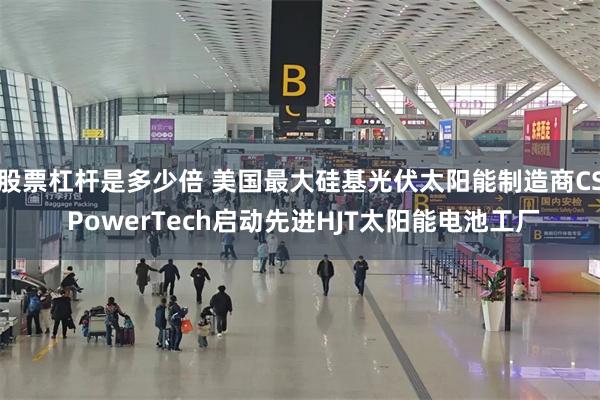 股票杠杆是多少倍 美国最大硅基光伏太阳能制造商CS PowerTech启动先进HJT太阳能电池工厂