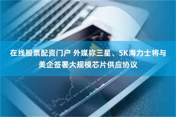 在线股票配资门户 外媒称三星、SK海力士将与美企签署大规模芯片供应协议