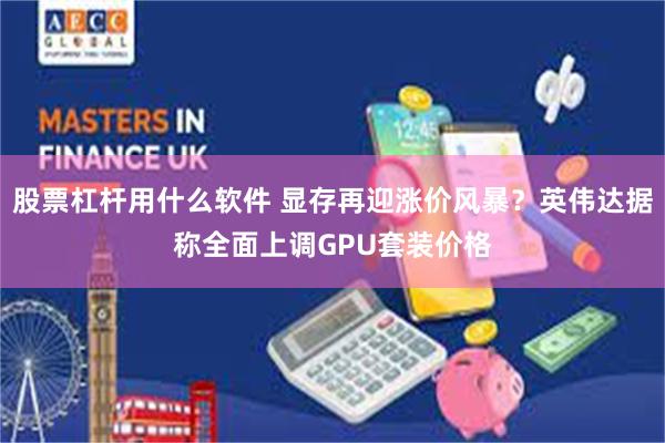 股票杠杆用什么软件 显存再迎涨价风暴？英伟达据称全面上调GPU套装价格