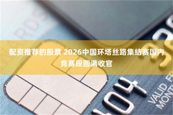 配资推荐的股票 2026中国环塔丝路集结赛国内竞赛段圆满收官