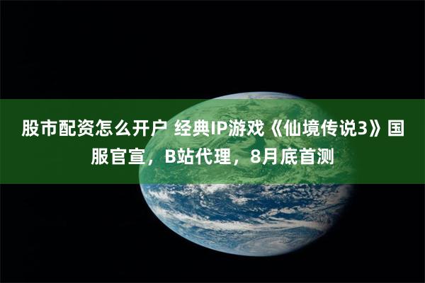 股市配资怎么开户 经典IP游戏《仙境传说3》国服官宣，B站代理，8月底首测