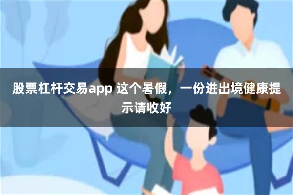 股票杠杆交易app 这个暑假，一份进出境健康提示请收好