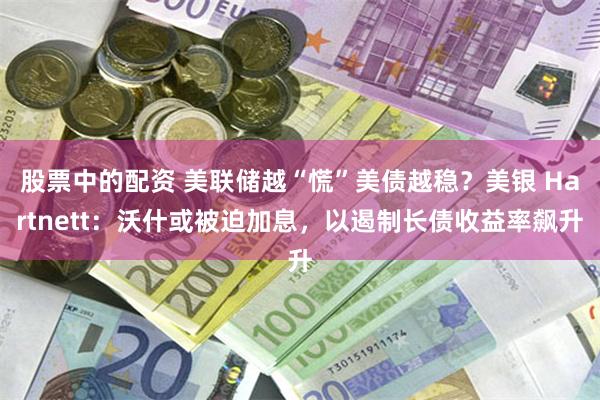 股票中的配资 美联储越“慌”美债越稳?美银 Hartnett:沃什或被迫加息,以遏制长债收益率飙升