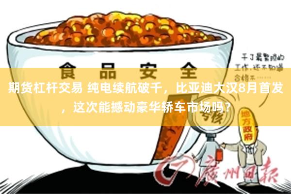 期货杠杆交易 纯电续航破千，比亚迪大汉8月首发，这次能撼动豪华轿车市场吗？