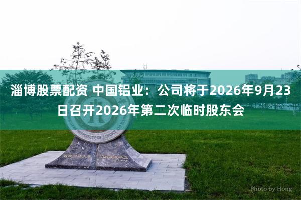 淄博股票配资 中国铝业：公司将于2026年9月23日召开2026年第二次临时股东会