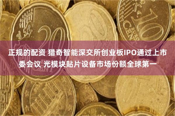 正规的配资 猎奇智能深交所创业板IPO通过上市委会议 光模块贴片设备市场份额全球第一