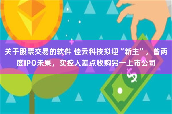 关于股票交易的软件 佳云科技拟迎“新主”，曾两度IPO未果，实控人差点收购另一上市公司