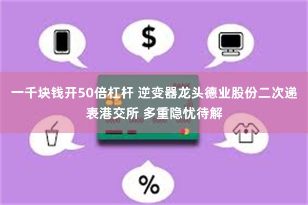一千块钱开50倍杠杆 逆变器龙头德业股份二次递表港交所 多重隐忧待解