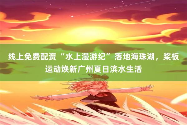 线上免费配资 “水上漫游纪” 落地海珠湖，桨板运动焕新广州夏日滨水生活
