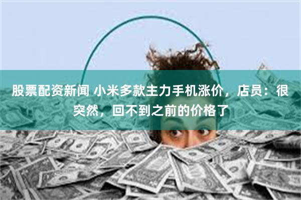 股票配资新闻 小米多款主力手机涨价，店员：很突然，回不到之前的价格了